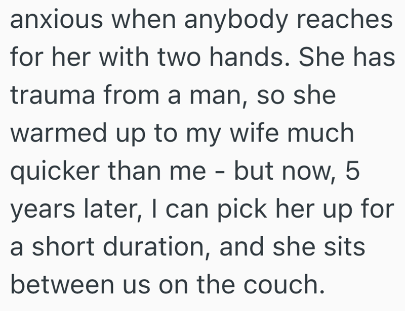 anxious when anybody reaches for her with two hands. She has trauma from a man, so she warmed up to my wife much quicker than me - but now, 5 years later, I can pick her up for a short duration, and she sits between us on the couch.
