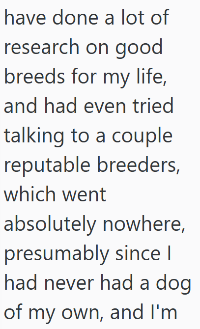 have done a lot of research on good breeds for my life, and had even tried talking to a couple reputable breeders, which went absolutely nowhere, presumably since I had never had a dog of my own, and I'm