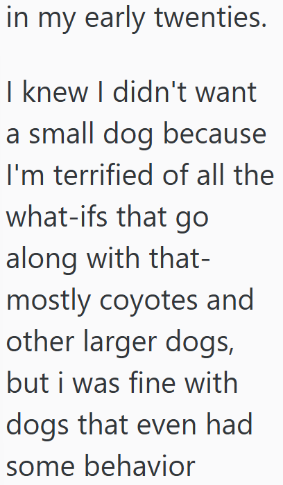in my early twenties. I knew I didn't want a small dog because I'm terrified of all the what-ifs that go along with that- mostly coyotes and other larger dogs, but i was fine with dogs that even had some behavior