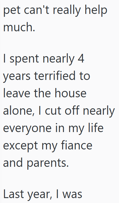 pet can't really help much. I spent nearly 4 years terrified to leave the house alone, I cut off nearly everyone in my life except my fiance and parents. Last year, I was