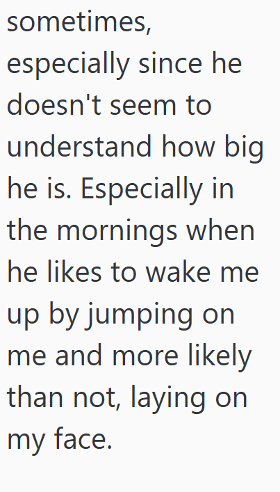 sometimes, especially since he doesn't seem to understand how big he is. Especially in the mornings when he likes to wake me up by jumping on me and more likely than not, laying on my face.