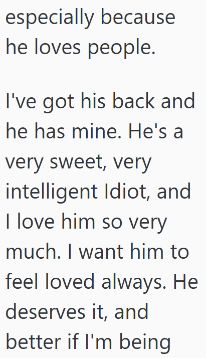 especially because he loves people. I've got his back and he has mine. He's a very sweet, very intelligent Idiot, and I love him so very much. I want him to feel loved always. He deserves it, and better if I'm being