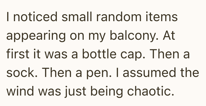 I noticed small random items appearing on my balcony. At first it was a bottle cap. Then a sock. Then a pen. I assumed the wind was just being chaotic.