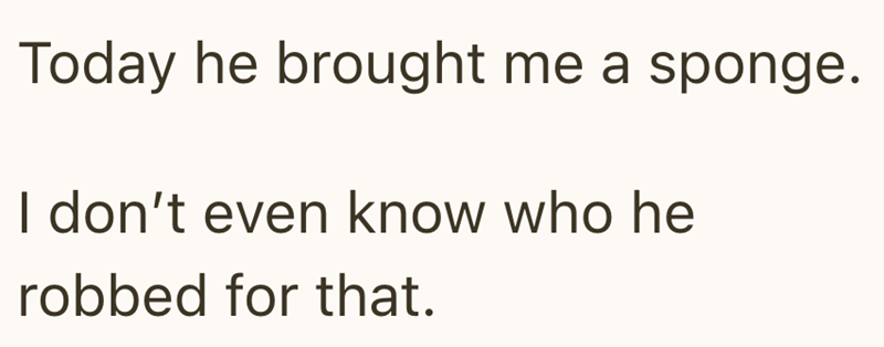 Today he brought me a sponge. I don't even know who he robbed for that.