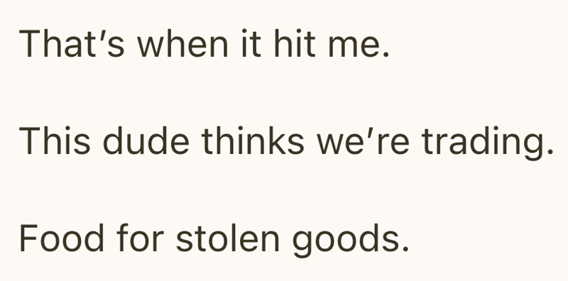 That's when it hit me. This dude thinks we're trading. Food for stolen goods.