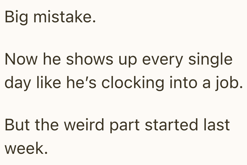 Big mistake. Now he shows up every single day like he's clocking into a job. But the weird part started last week.