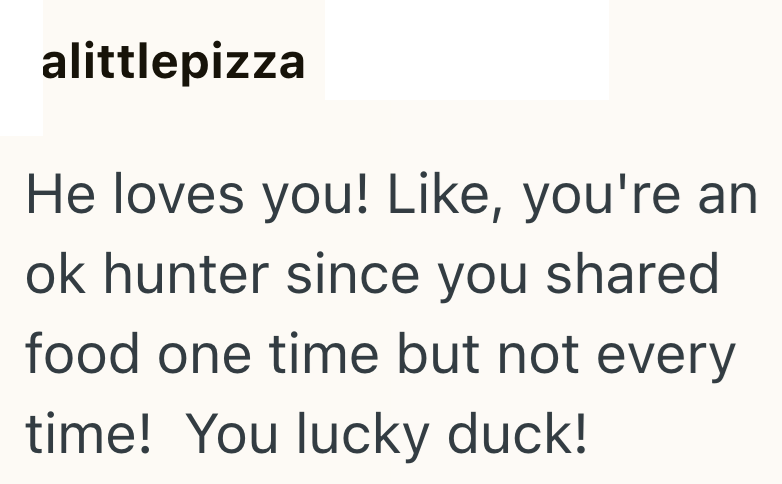 alittlepizza He loves you! Like, you're an ok hunter since you shared food one time but not every time! You lucky duck!