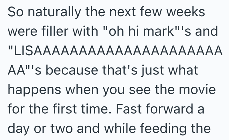 So naturally the next few weeks were filler with "oh hi mark"'s and "LISAAAAAAAAAAAAAAAAAAAAA AA"'s because that's just what happens when you see the movie for the first time. Fast forward a day or two and while feeding the
