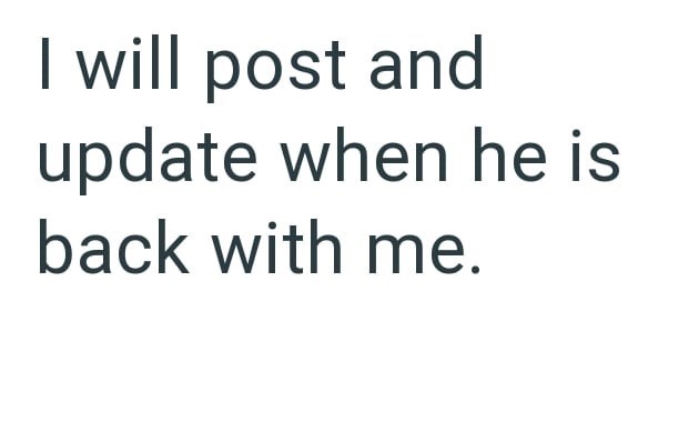 I will post and update when he is back with me.