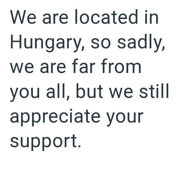 We are located in Hungary, so sadly, we are far from you all, but we still appreciate your support.
