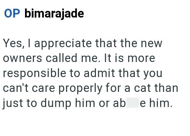 OP bimarajade Yes, I appreciate that the new owners called me. It is more responsible to admit that you can't care properly for a cat than just to dump him or ab e him.