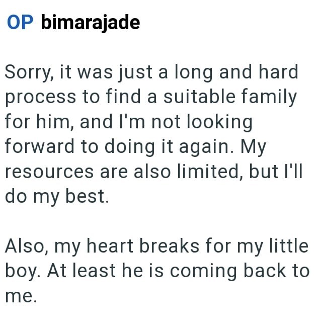 OP bimarajade Sorry, it was just a long and hard process to find a suitable family for him, and I'm not looking forward to doing it again. My resources are also limited, but I'll do my best. Also, my heart breaks for my little boy. At least he is coming back to me.