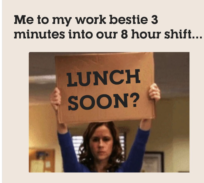 Me to my work bestie 3 minutes into our 8 hour shift... LUNCH SOON?