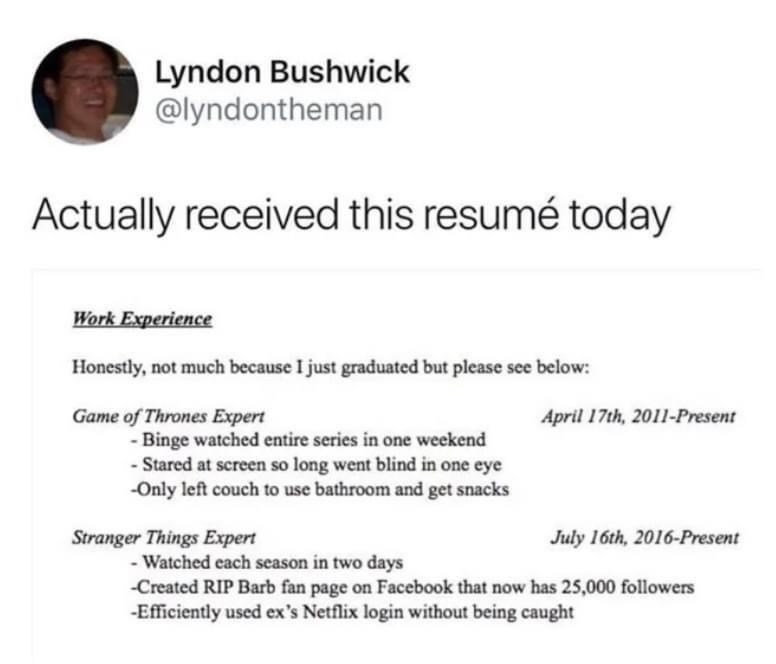 Lyndon Bushwick @lyndontheman Actually received this resumé today Work Experience Honestly, not much because I just graduated but please see below: Game of Thrones Expert - Binge watched entire series in one weekend - Stared at screen so long went blind in one eye -Only left couch to use bathroom and get snacks Stranger Things Expert April 17th, 2011-Present July 16th, 2016-Present - Watched each season in two days -Created RIP Barb fan page on Facebook that now has 25,000 followers -Efficiently