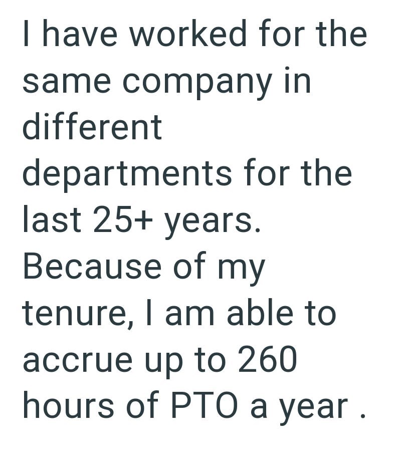 I have worked for the same company in different departments for the last 25+ years. Because of my tenure, I am able to accrue up to 260 hours of PTO a year.