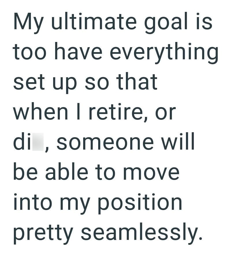 My ultimate goal is too have everything set up so that when I retire, or di, someone will be able to move into my position pretty seamlessly.