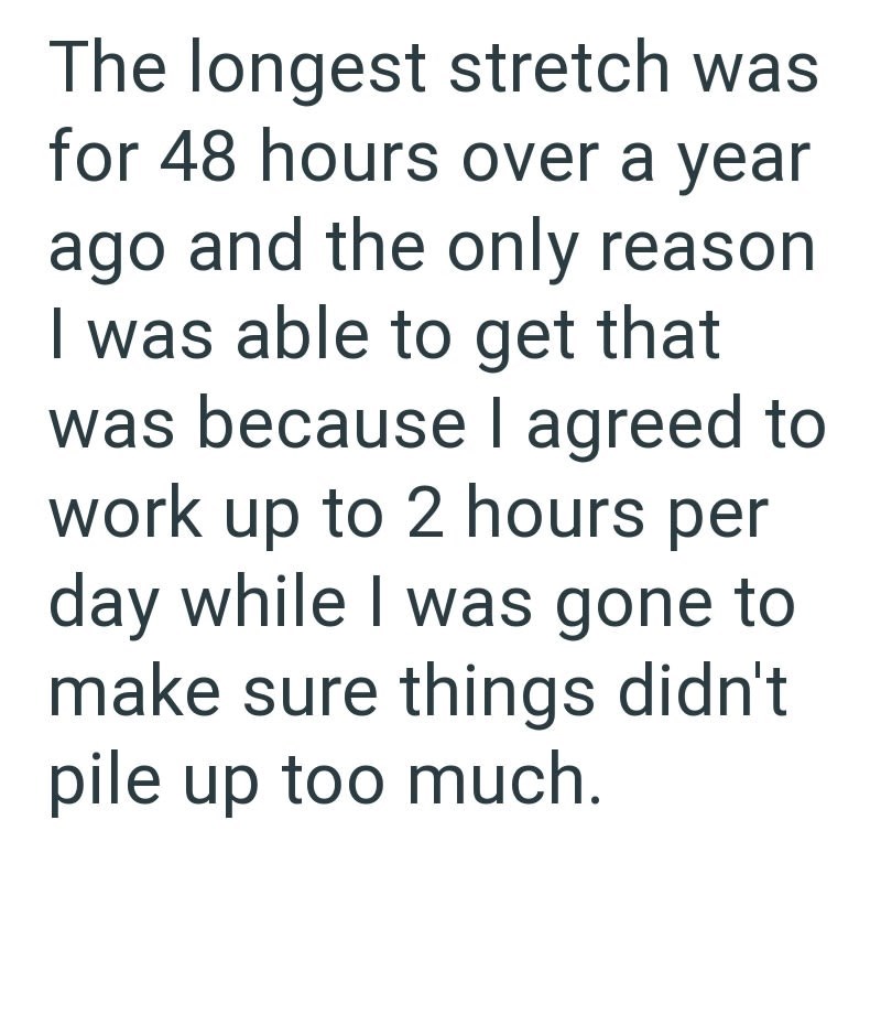 The longest stretch was for 48 hours over a year ago and the only reason I was able to get that was because I agreed to work up to 2 hours per day while I was gone to make sure things didn't pile up too much.
