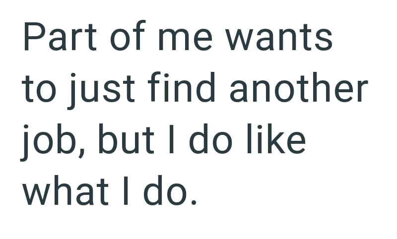 Part of me wants to just find another job, but I do like what I do.