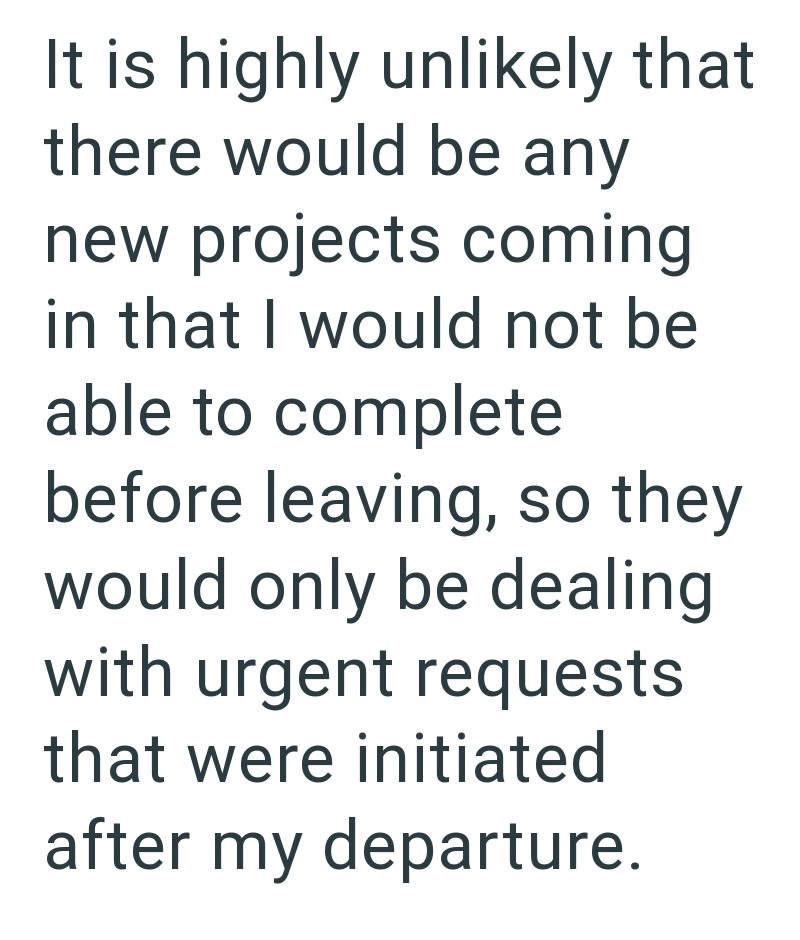 It is highly unlikely that there would be any new projects coming in that I would not be able to complete before leaving, so they would only be dealing with urgent requests that were initiated after my departure.