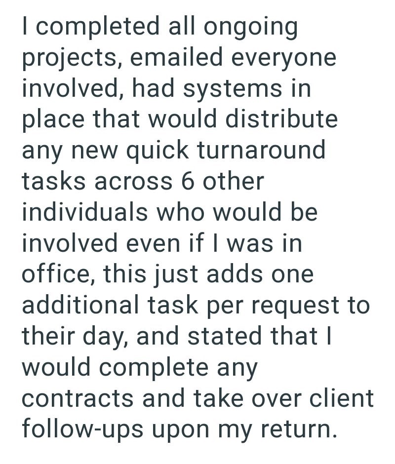 completed all ongoing projects, emailed everyone involved, had systems in place that would distribute any new quick turnaround tasks across 6 other individuals who would be involved even if I was in office, this just adds one additional task per request to their day, and stated that I would complete any contracts and take over client follow-ups upon my return.