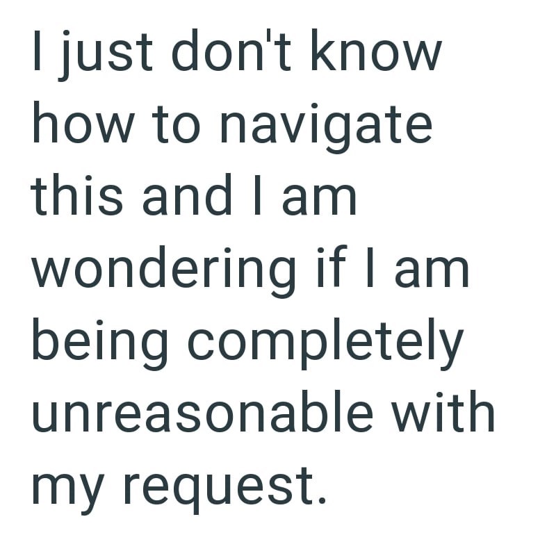 I just don't know how to navigate this and I am wondering if I am being completely unreasonable with my request.