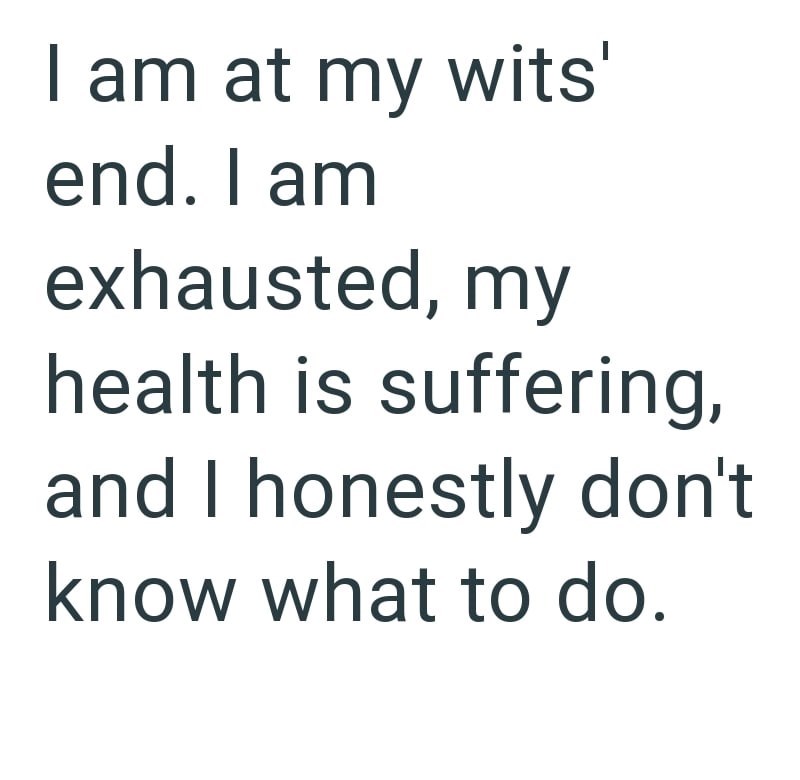 I am at my wits' end. I am exhausted, my health is suffering, and I honestly don't know what to do.
