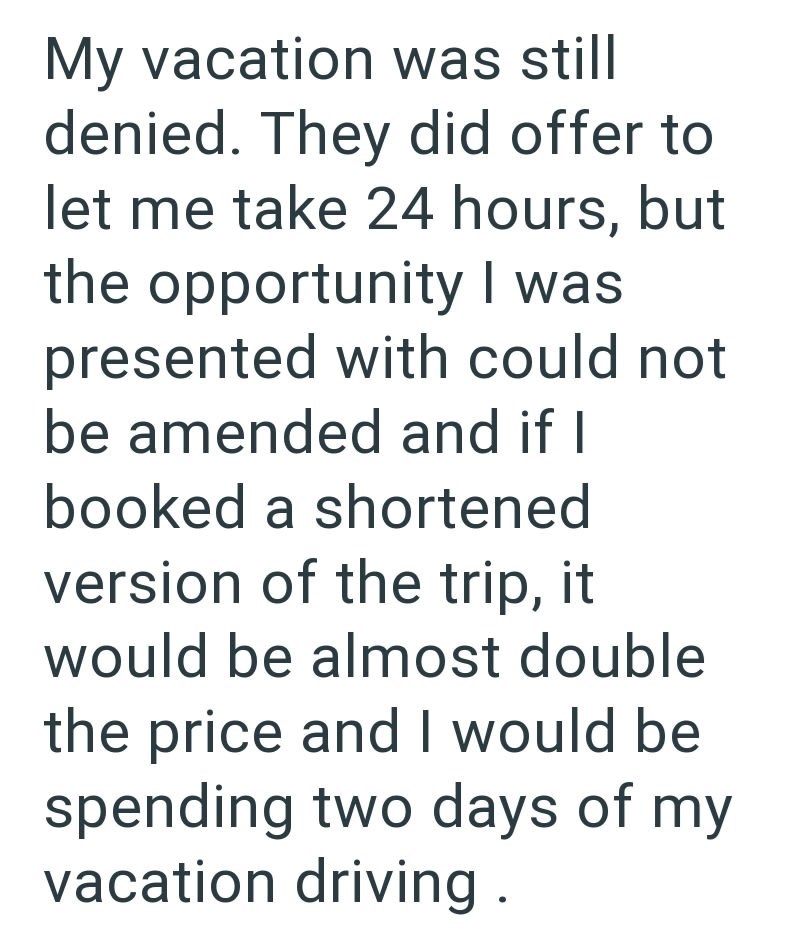 My vacation was still denied. They did offer to let me take 24 hours, but the opportunity I was presented with could not be amended and if I booked a shortened version of the trip, it would be almost double the price and I would be spending two days of my vacation driving.