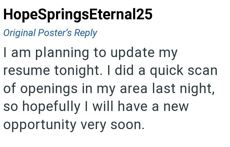 HopeSpringsEternal25 Original Poster's Reply I am planning to update my resume tonight. I did a quick scan of openings in my area last night, so hopefully I will have a new opportunity very soon.