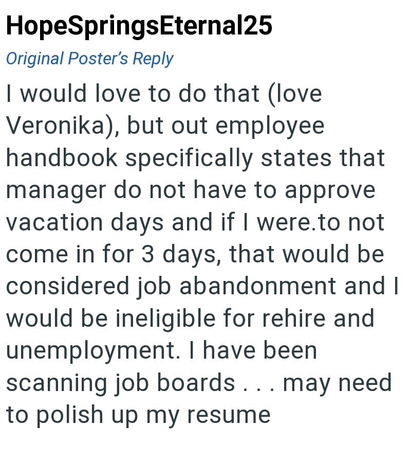 HopeSpringsEternal25 Original Poster's Reply I would love to do that (love. Veronika), but out employee handbook specifically states that manager do not have to approve vacation days and if I were.to not come in for 3 days, that would be considered job abandonment and I would be ineligible for rehire and unemployment. I have been scanning job boards. . . may need to polish up my resume