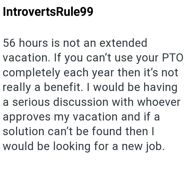 IntrovertsRule99 56 hours is not an extended vacation. If you can't use your PTO completely each year then it's not really a benefit. I would be having a serious discussion with whoever approves my vacation and if a solution can't be found then I would be looking for a new job.