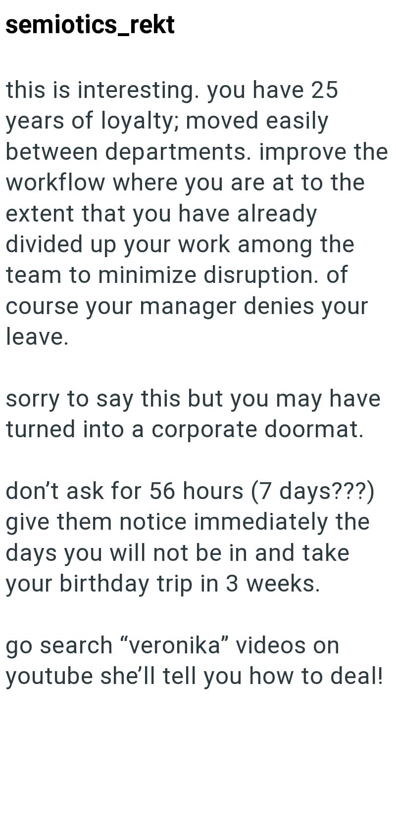 semiotics_rekt this is interesting. you have 25 years of loyalty; moved easily between departments. improve the workflow where you are at to the extent that you have already divided up your work among the team to minimize disruption. of course your manager denies your leave. sorry to say this but you may have turned into a corporate doormat. don't ask for 56 hours (7 days???) give them notice immediately the days you will not be in and take your birthday trip in 3 weeks. go search "veronika" vid