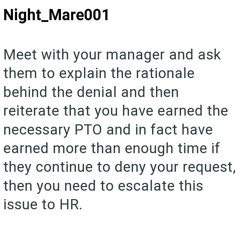 Night_Mare001 Meet with your manager and ask them to explain the rationale behind the denial and then reiterate that you have earned the necessary PTO and in fact have earned more than enough time if they continue to deny your request, then you need to escalate this issue to HR.