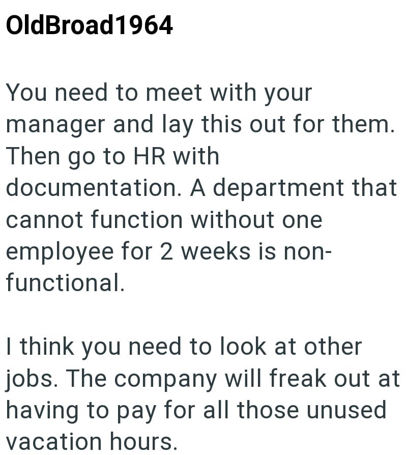 OldBroad1964 You need to meet with your manager and lay this out for them. Then go to HR with documentation. A department that cannot function without one employee for 2 weeks is non- functional. I think you need to look at other jobs. The company will freak out at having to pay for all those unused vacation hours.