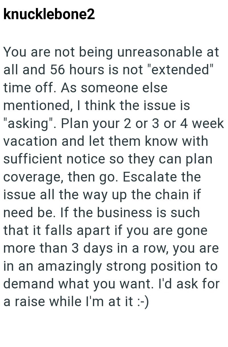 knucklebone2 You are not being unreasonable at all and 56 hours is not "extended" time off. As someone else mentioned, I think the issue is "asking". Plan your 2 or 3 or 4 week vacation and let them know with sufficient notice so they can plan coverage, then go. Escalate the issue all the way up the chain if need be. If the business is such that it falls apart if you are gone more than 3 days in a row, you are in an amazingly strong position to demand what you want. I'd ask for a raise while I'm