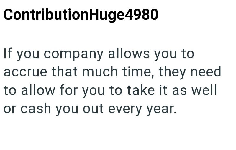ContributionHuge4980 If you company allows you to accrue that much time, they need to allow for you to take it as well or cash you out every year.