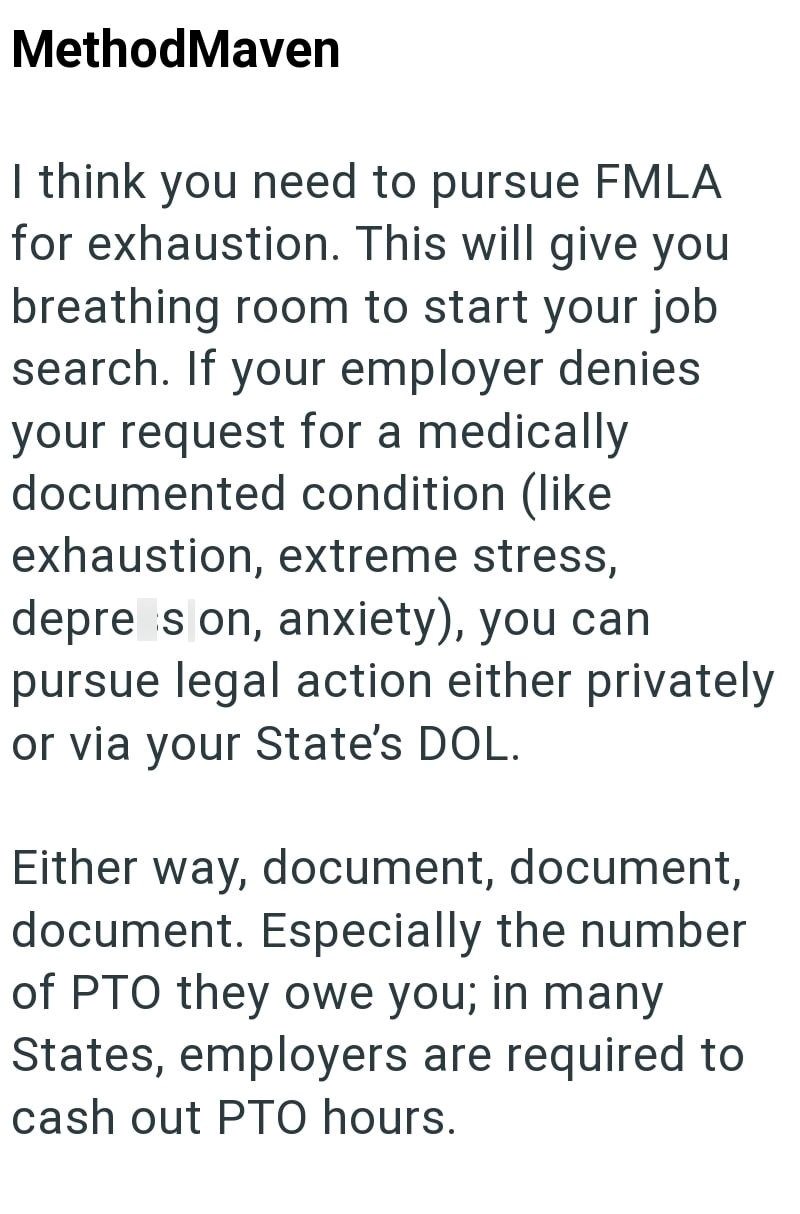 MethodMaven I think you need to pursue FMLA for exhaustion. This will give you breathing room to start your job search. If your employer denies your request for a medically documented condition (like exhaustion, extreme stress, depre son, anxiety), you can pursue legal action either privately or via your State's DOL. Either way, document, document, document. Especially the number of PTO they owe you; in many States, employers are required to cash out PTO hours.
