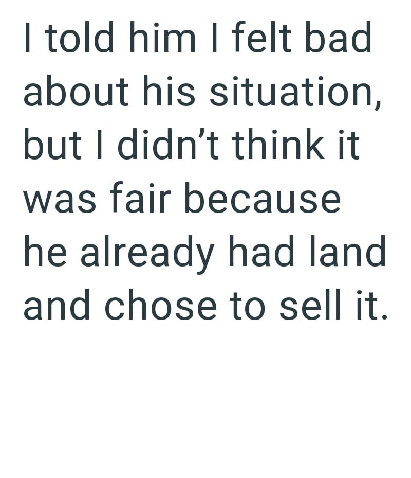 I told him I felt bad about his situation, but I didn't think it was fair because he already had land and chose to sell it.