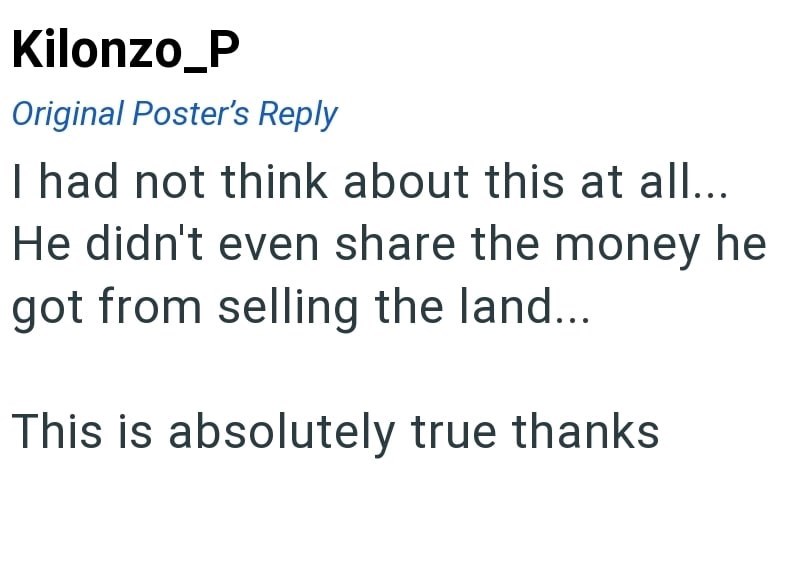 Kilonzo_P Original Poster's Reply I had not think about this at all... He didn't even share the money he got from selling the land... This is absolutely true thanks