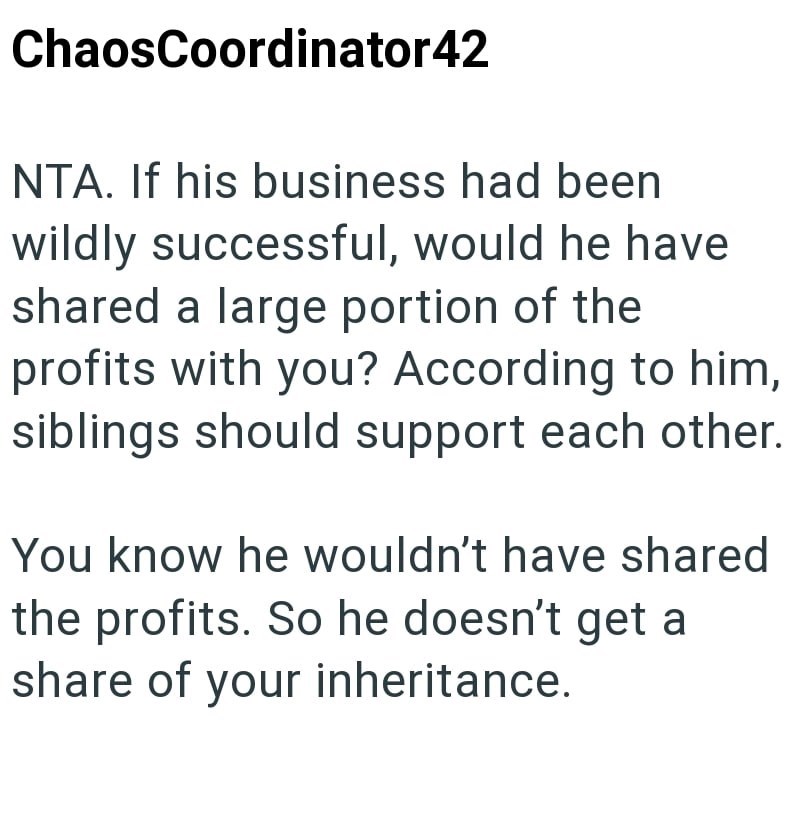 ChaosCoordinator42 NTA. If his business had been wildly successful, would he have shared a large portion of the profits with you? According to him, siblings should support each other. You know he wouldn't have shared the profits. So he doesn't get a share of your inheritance.