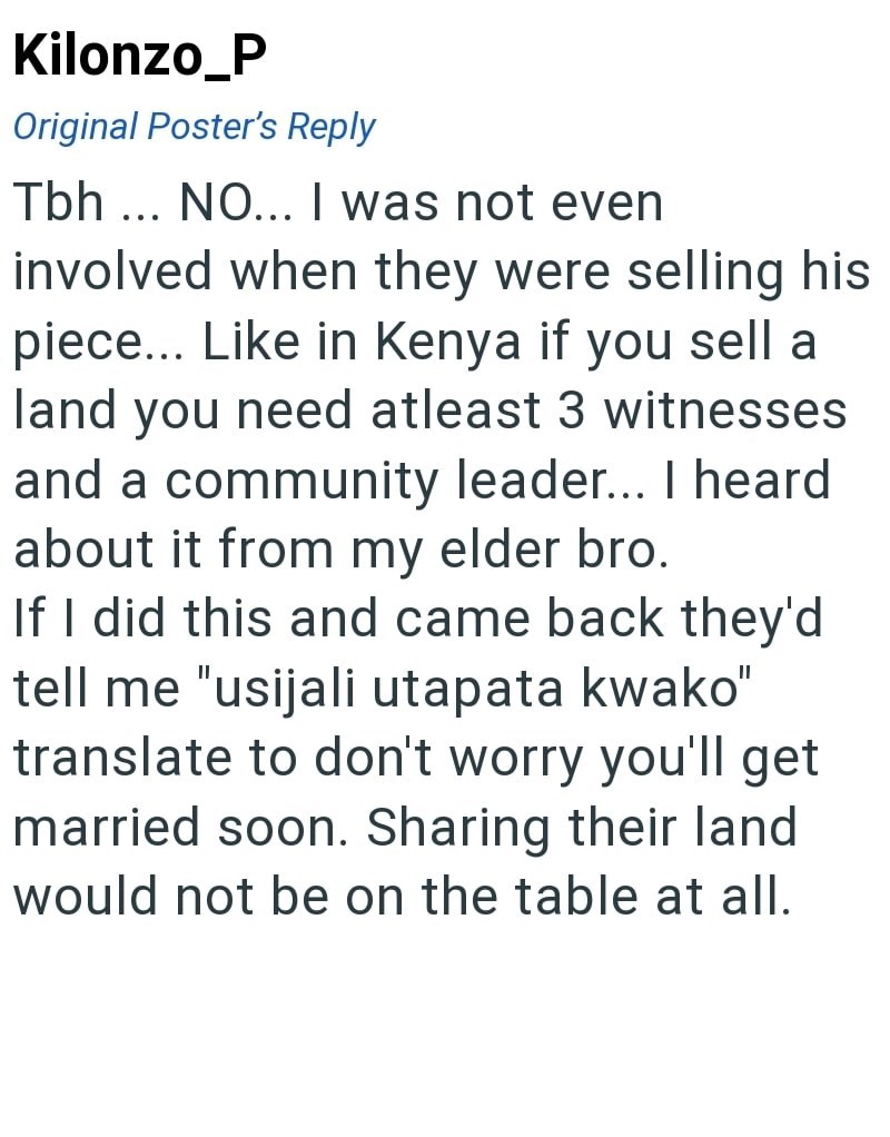 Kilonzo_P Original Poster's Reply Tbh... NO... I was not even involved when they were selling his piece... Like in Kenya if you sell a land you need atleast 3 witnesses and a community leader... I heard about it from my elder bro. If I did this and came back they'd tell me "usijali utapata kwako" translate to don't worry you'll get married soon. Sharing their land would not be on the table at all.