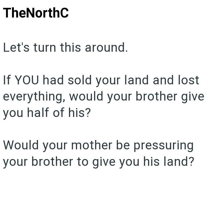 TheNorthC Let's turn this around. If YOU had sold your land and lost everything, would your brother give you half of his? Would your mother be pressuring your brother to give you his land?