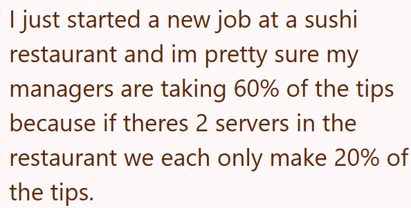 I just started a new job at a sushi restaurant and im pretty sure my managers are taking 60% of the tips because if theres 2 servers in the restaurant we each only make 20% of the tips.