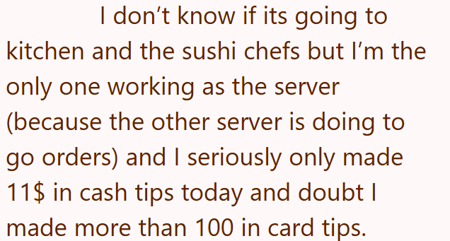 I don't know if its going to kitchen and the sushi chefs but I'm the only one working as the server (because the other server is doing to go orders) and I seriously only made 11$ in cash tips today and doubt I made more than 100 in card tips.