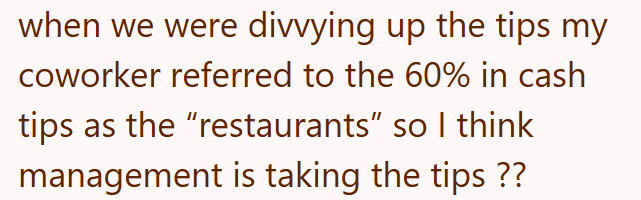 when we were divvying up the tips my coworker referred to the 60% in cash tips as the “restaurants" so I think management is taking the tips ??