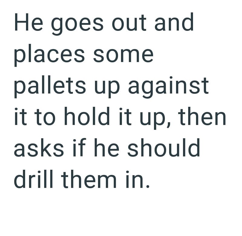 He goes out and places some pallets up against it to hold it up, then asks if he should drill them in.