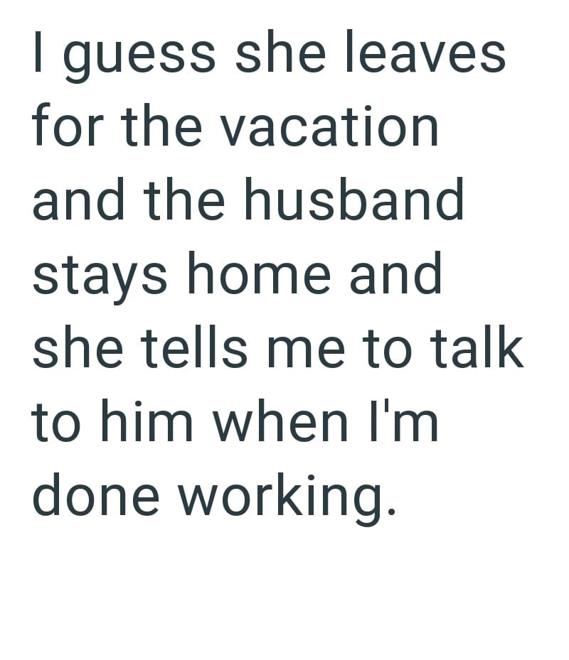 I guess she leaves for the vacation and the husband stays home and she tells me to talk to him when I'm done working.