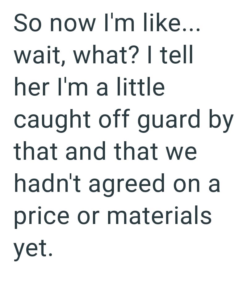 So now I'm like... wait, what? I tell her I'm a little caught off guard by that and that we hadn't agreed on a price or materials yet.
