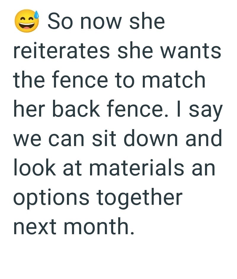 So now she reiterates she wants the fence to match her back fence. I say we can sit down and look at materials an options together next month.
