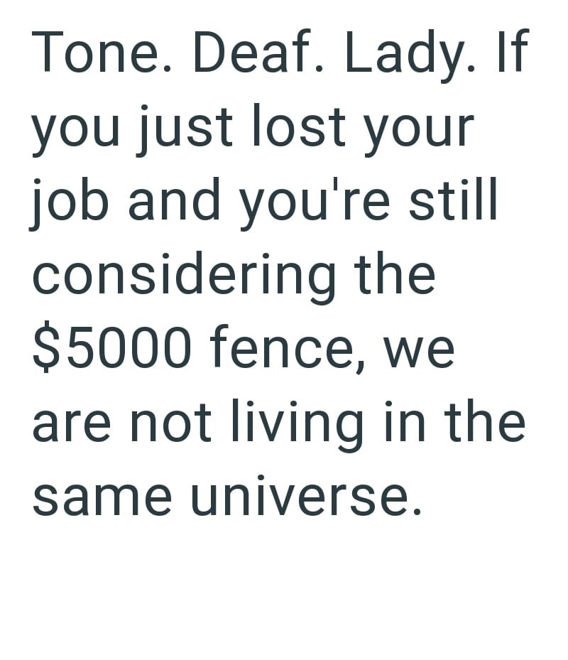 Tone. Deaf. Lady. If you just lost your job and you're still considering the $5000 fence, we are not living in the same universe.