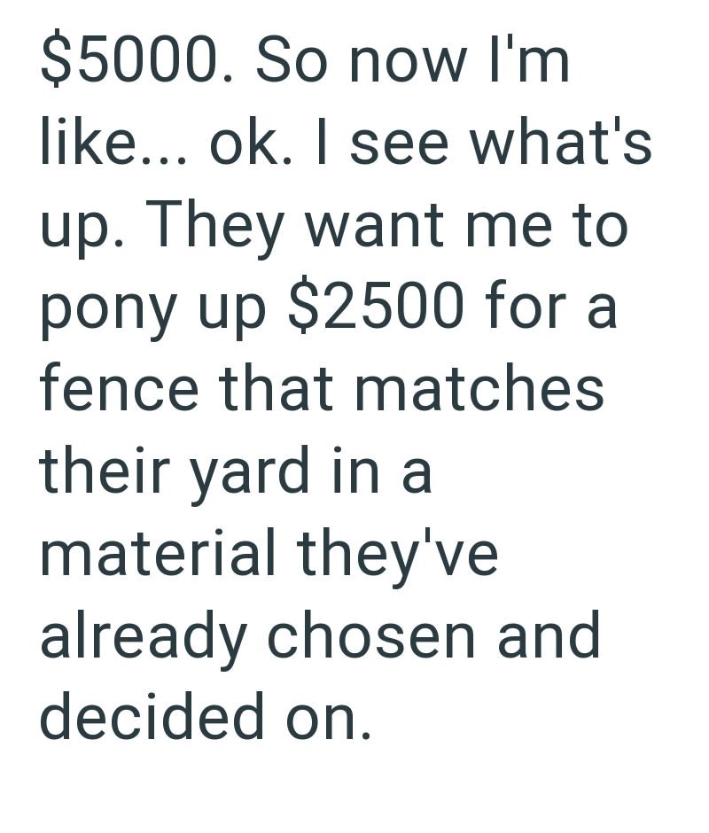 $5000. So now I'm like... ok. I see what's up. They want me to pony up $2500 for a fence that matches their yard in a material they've already chosen and decided on.